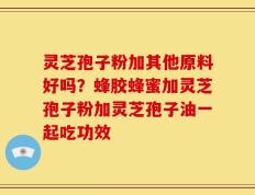 灵芝孢子粉加其他原料好吗？蜂胶蜂蜜加灵芝孢子粉加灵芝孢子油一起吃功效