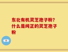 东北有机灵芝孢子粉？什么是纯正的灵芝孢子粉