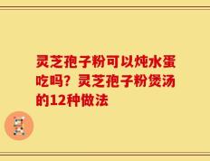 灵芝孢子粉可以炖水蛋吃吗？灵芝孢子粉煲汤的12种做法