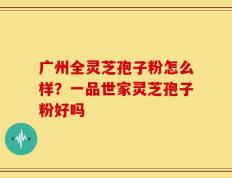 广州全灵芝孢子粉怎么样？一品世家灵芝孢子粉好吗
