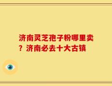 济南灵芝孢子粉哪里卖？济南必去十大古镇