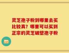灵芝孢子粉到哪里去买比较真？哪里可以买到正宗的灵芝破壁孢子粉
