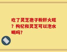 吃了灵芝孢子粉肝火旺？枸杞和灵芝可以泡水喝吗？
