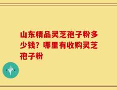 山东精品灵芝孢子粉多少钱？哪里有收购灵芝孢子粉