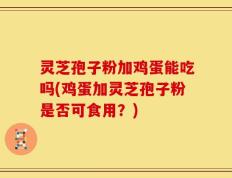 灵芝孢子粉加鸡蛋能吃吗(鸡蛋加灵芝孢子粉是否可食用？)