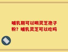 哺乳期可以喝灵芝孢子粉？哺乳灵芝可以吃吗