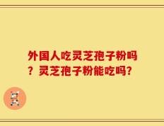 外国人吃灵芝孢子粉吗？灵芝孢子粉能吃吗？