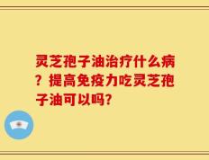 灵芝孢子油治疗什么病？提高免疫力吃灵芝孢子油可以吗？
