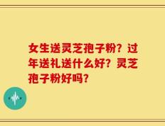 女生送灵芝孢子粉？过年送礼送什么好？灵芝孢子粉好吗？
