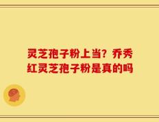 灵芝孢子粉上当？乔秀红灵芝孢子粉是真的吗
