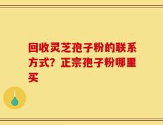 回收灵芝孢子粉的联系方式？正宗孢子粉哪里买