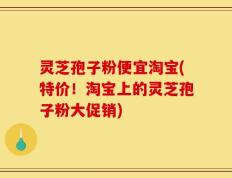 灵芝孢子粉便宜淘宝(特价！淘宝上的灵芝孢子粉大促销)