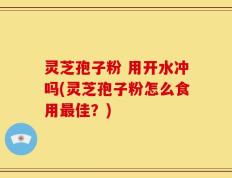 灵芝孢子粉 用开水冲吗(灵芝孢子粉怎么食用最佳？)