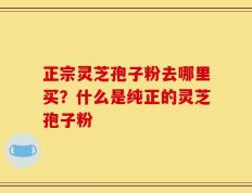 正宗灵芝孢子粉去哪里买？什么是纯正的灵芝孢子粉