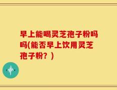 早上能喝灵芝孢子粉吗吗(能否早上饮用灵芝孢子粉？)