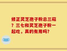 修正灵芝孢子粉总三萜？三七和灵芝孢子粉一起吃，真的有用吗？