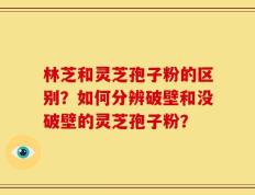 林芝和灵芝孢子粉的区别？如何分辨破壁和没破壁的灵芝孢子粉？