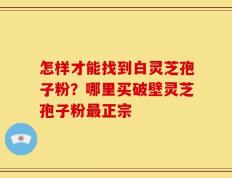 怎样才能找到白灵芝孢子粉？哪里买破壁灵芝孢子粉最正宗