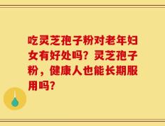 吃灵芝孢子粉对老年妇女有好处吗？灵芝孢子粉，健康人也能长期服用吗？