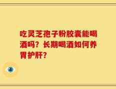吃灵芝孢子粉胶囊能喝酒吗？长期喝酒如何养胃护肝？