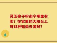 灵芝孢子粉南宁哪里有卖？在家里的大阳台上可以种菇类去卖吗？