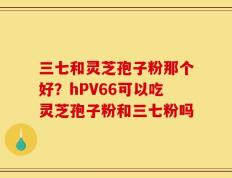 三七和灵芝孢子粉那个好？hPV66可以吃灵芝孢子粉和三七粉吗