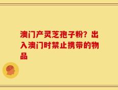 澳门产灵芝孢子粉？出入澳门时禁止携带的物品