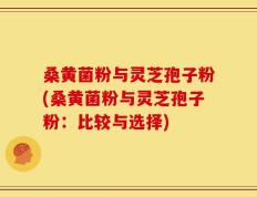 桑黄菌粉与灵芝孢子粉(桑黄菌粉与灵芝孢子粉：比较与选择)