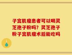 子宫肌瘤患者可以喝灵芝孢子粉吗？灵芝孢子粉子宫肌瘤术后能吃吗
