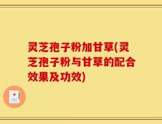 灵芝孢子粉加甘草(灵芝孢子粉与甘草的配合效果及功效)