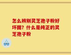 怎么辨别灵芝孢子粉好坏图？什么是纯正的灵芝孢子粉