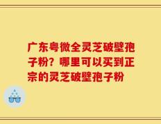 广东粤微全灵芝破壁孢子粉？哪里可以买到正宗的灵芝破壁孢子粉