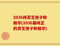 2036纯灵芝孢子粉精华(2036最纯正的灵芝孢子粉精华)