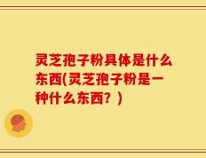 灵芝孢子粉具体是什么东西(灵芝孢子粉是一种什么东西？)