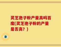 灵芝孢子粉产量高吗百度(灵芝孢子粉的产量是否高？)