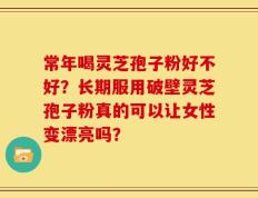 常年喝灵芝孢子粉好不好？长期服用破壁灵芝孢子粉真的可以让女性变漂亮吗？