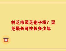 林芝市灵芝孢子粉？灵芝最长可生长多少年