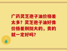 广药灵芝孢子油价格差太多？灵芝孢子油好像价格差别挺大的，贵的就一定好吗？