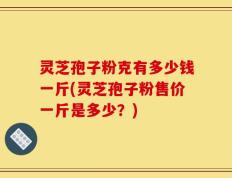 灵芝孢子粉克有多少钱一斤(灵芝孢子粉售价一斤是多少？)