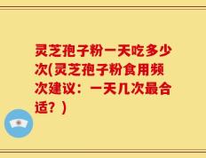灵芝孢子粉一天吃多少次(灵芝孢子粉食用频次建议：一天几次最合适？)