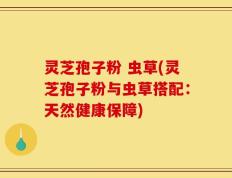 灵芝孢子粉 虫草(灵芝孢子粉与虫草搭配：天然健康保障)