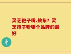灵芝孢子粉.敖东？灵芝孢子粉哪个品牌的最好