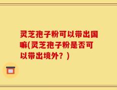 灵芝孢子粉可以带出国嘛(灵芝孢子粉是否可以带出境外？)
