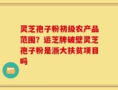 灵芝孢子粉初级农产品范围？运芝牌破壁灵芝孢子粉是浙大扶贫项目吗