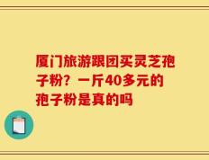 厦门旅游跟团买灵芝孢子粉？一斤40多元的孢子粉是真的吗