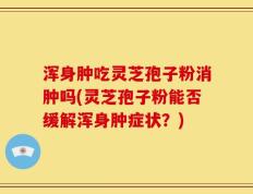 浑身肿吃灵芝孢子粉消肿吗(灵芝孢子粉能否缓解浑身肿症状？)