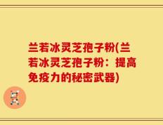 兰若冰灵芝孢子粉(兰若冰灵芝孢子粉：提高免疫力的秘密武器)
