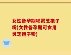 女性备孕期喝灵芝孢子粉(女性备孕期可食用灵芝孢子粉)