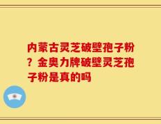 内蒙古灵芝破壁孢子粉？金奥力牌破壁灵芝孢子粉是真的吗