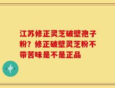 江苏修正灵芝破壁孢子粉？修正破壁灵芝粉不带苦味是不是正品